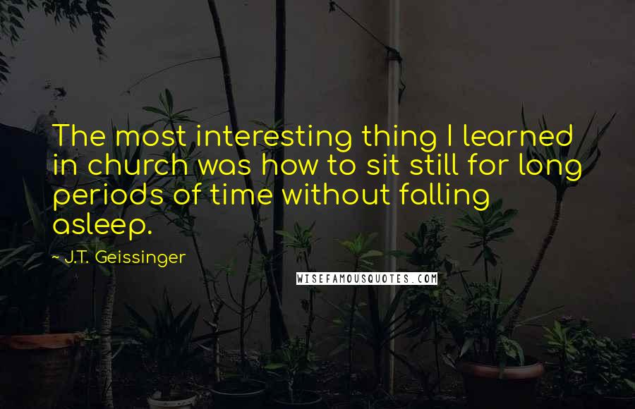 J.T. Geissinger Quotes: The most interesting thing I learned in church was how to sit still for long periods of time without falling asleep.