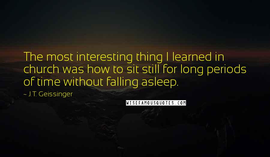 J.T. Geissinger Quotes: The most interesting thing I learned in church was how to sit still for long periods of time without falling asleep.