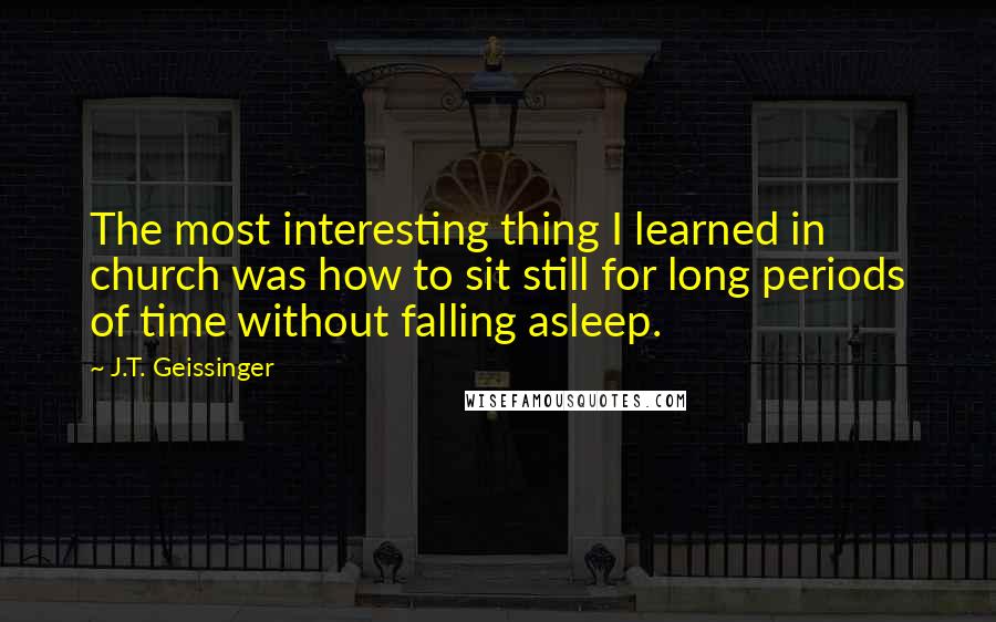 J.T. Geissinger Quotes: The most interesting thing I learned in church was how to sit still for long periods of time without falling asleep.