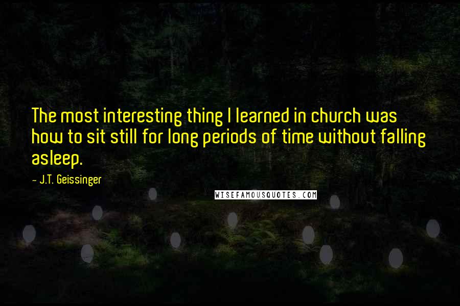 J.T. Geissinger Quotes: The most interesting thing I learned in church was how to sit still for long periods of time without falling asleep.