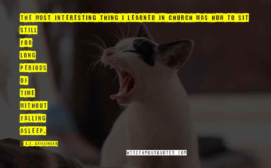 J.T. Geissinger Quotes: The most interesting thing I learned in church was how to sit still for long periods of time without falling asleep.