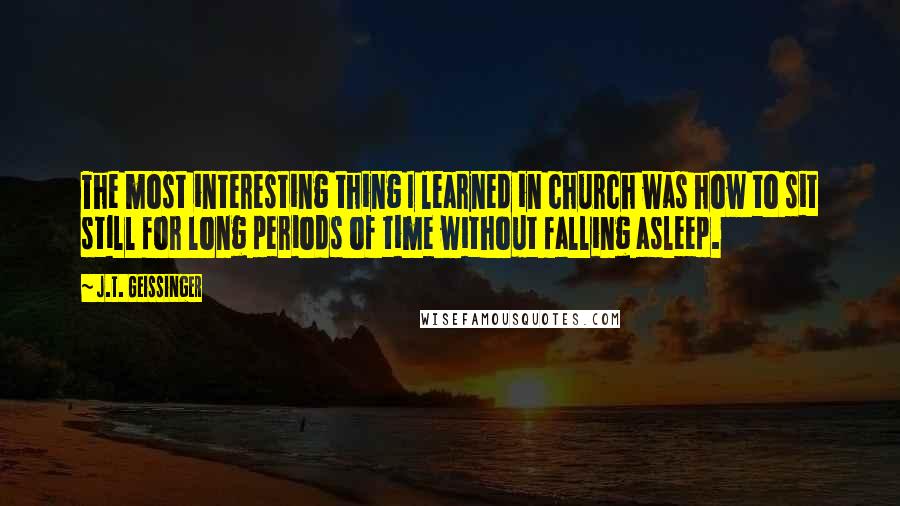 J.T. Geissinger Quotes: The most interesting thing I learned in church was how to sit still for long periods of time without falling asleep.