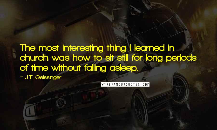 J.T. Geissinger Quotes: The most interesting thing I learned in church was how to sit still for long periods of time without falling asleep.