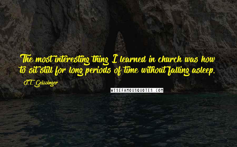 J.T. Geissinger Quotes: The most interesting thing I learned in church was how to sit still for long periods of time without falling asleep.