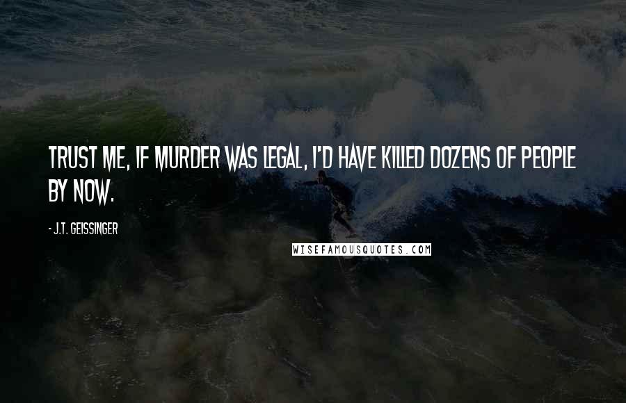 J.T. Geissinger Quotes: Trust me, if murder was legal, I'd have killed dozens of people by now.