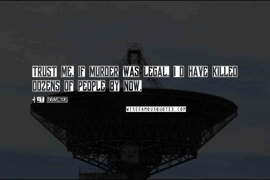 J.T. Geissinger Quotes: Trust me, if murder was legal, I'd have killed dozens of people by now.