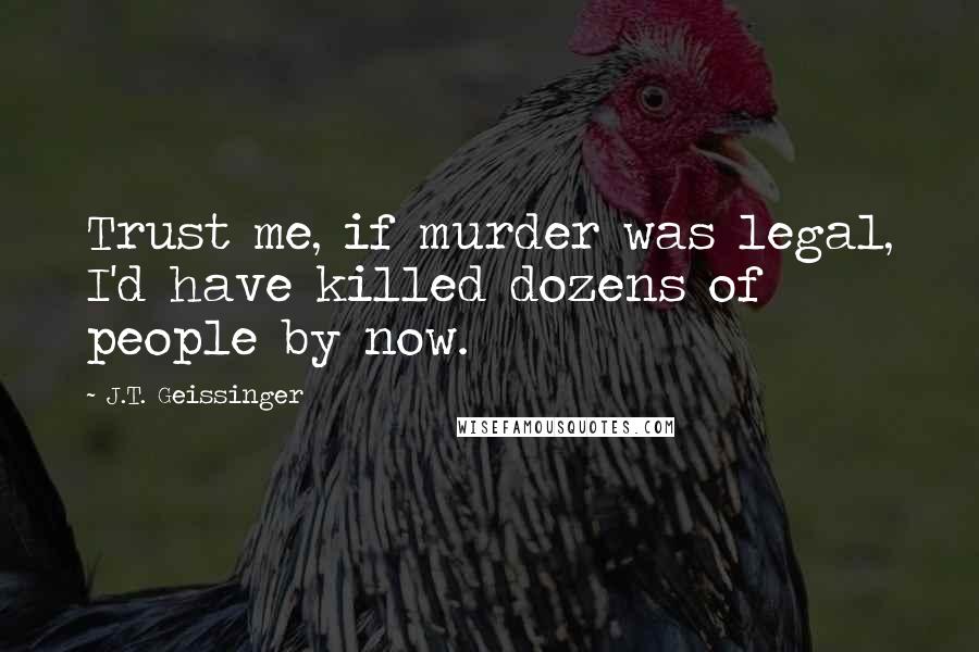J.T. Geissinger Quotes: Trust me, if murder was legal, I'd have killed dozens of people by now.