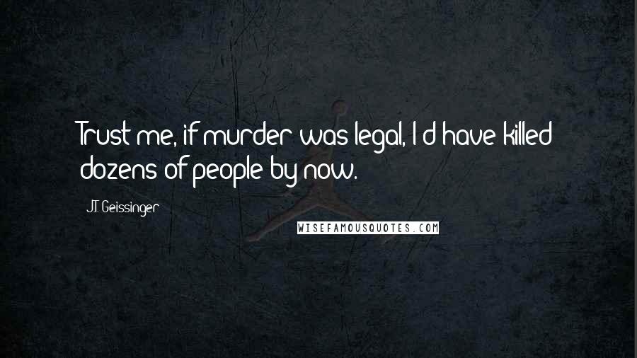 J.T. Geissinger Quotes: Trust me, if murder was legal, I'd have killed dozens of people by now.