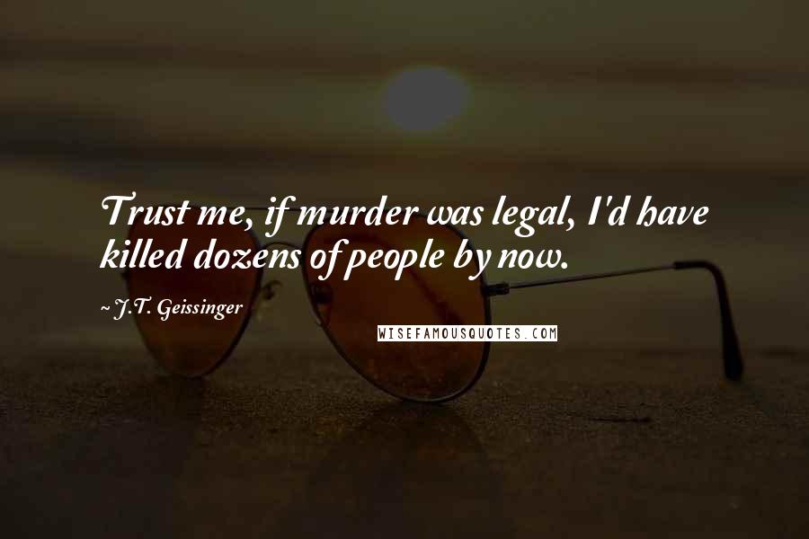 J.T. Geissinger Quotes: Trust me, if murder was legal, I'd have killed dozens of people by now.