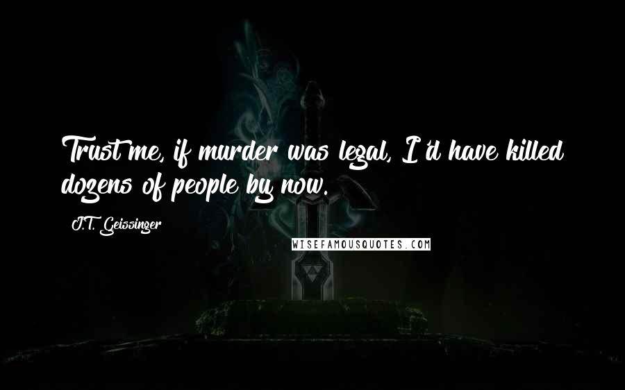 J.T. Geissinger Quotes: Trust me, if murder was legal, I'd have killed dozens of people by now.