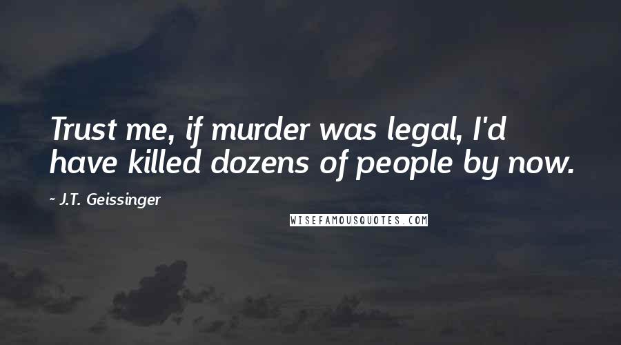 J.T. Geissinger Quotes: Trust me, if murder was legal, I'd have killed dozens of people by now.