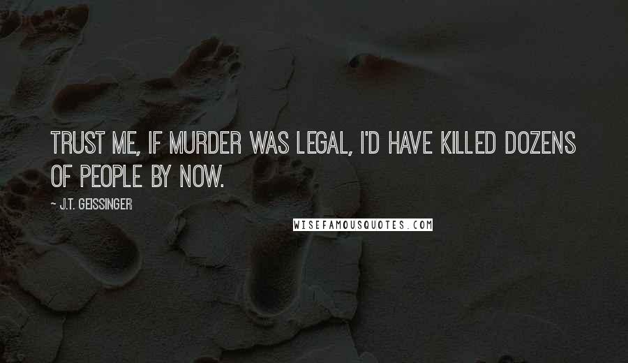 J.T. Geissinger Quotes: Trust me, if murder was legal, I'd have killed dozens of people by now.