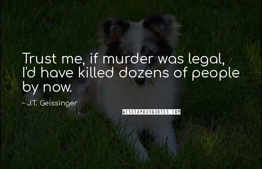 J.T. Geissinger Quotes: Trust me, if murder was legal, I'd have killed dozens of people by now.