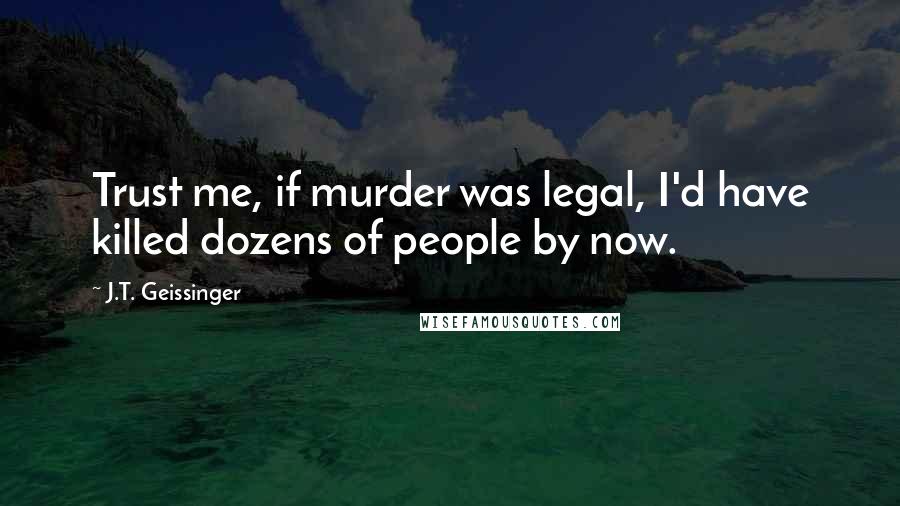 J.T. Geissinger Quotes: Trust me, if murder was legal, I'd have killed dozens of people by now.