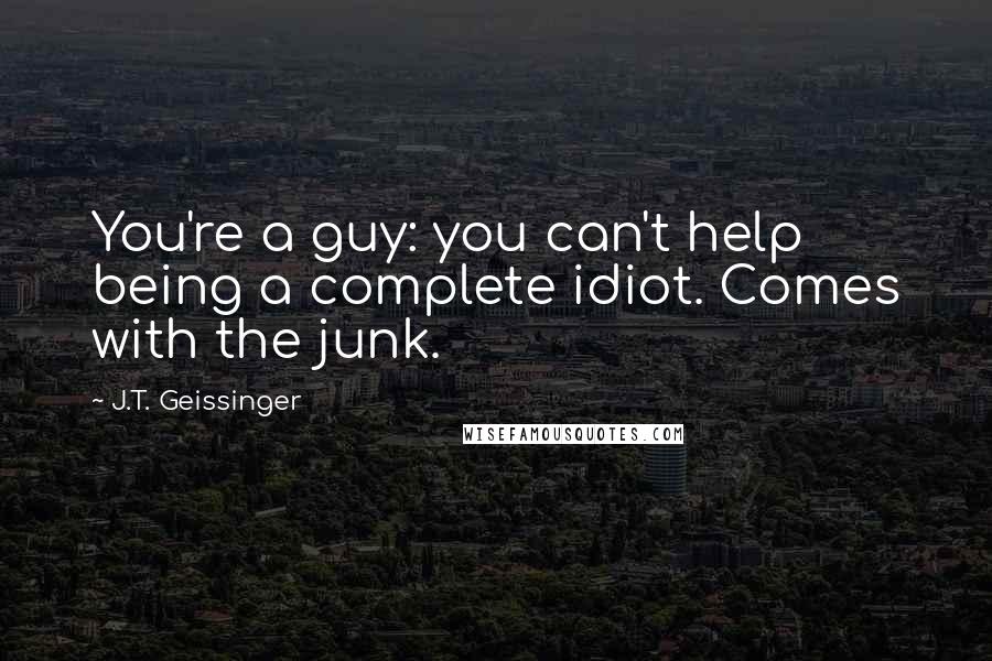 J.T. Geissinger Quotes: You're a guy: you can't help being a complete idiot. Comes with the junk.