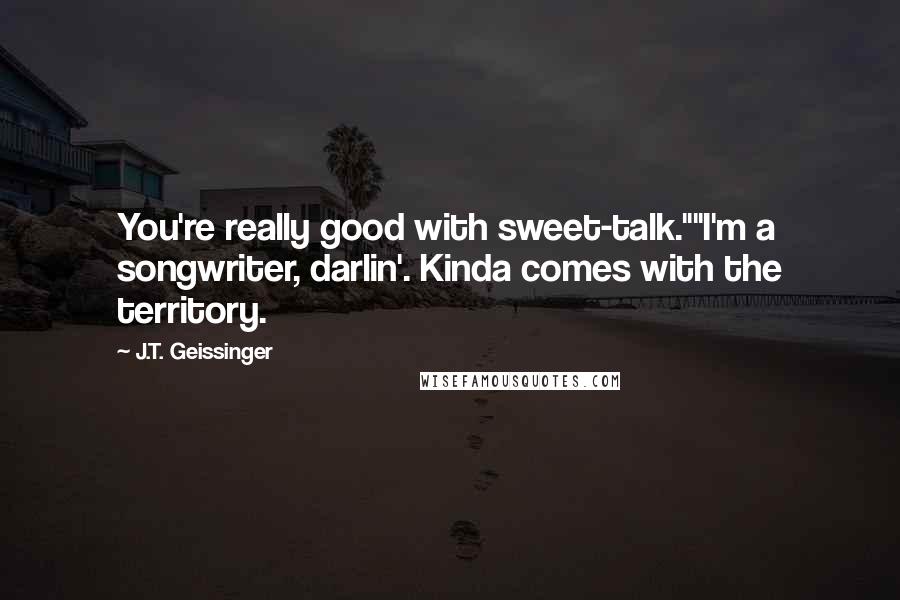 J.T. Geissinger Quotes: You're really good with sweet-talk.""I'm a songwriter, darlin'. Kinda comes with the territory.
