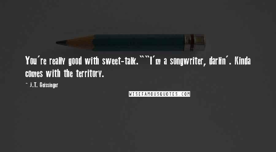 J.T. Geissinger Quotes: You're really good with sweet-talk.""I'm a songwriter, darlin'. Kinda comes with the territory.