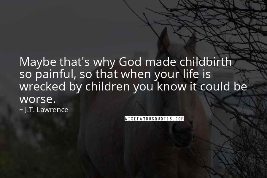 J.T. Lawrence Quotes: Maybe that's why God made childbirth so painful, so that when your life is wrecked by children you know it could be worse.