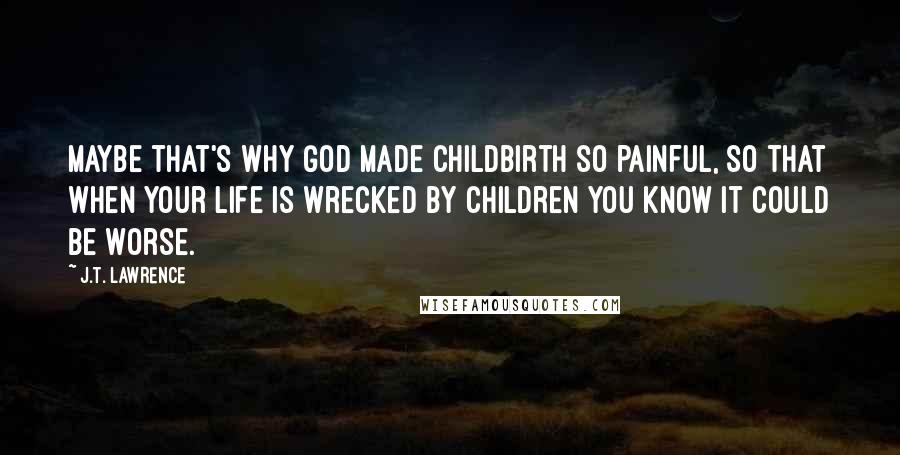 J.T. Lawrence Quotes: Maybe that's why God made childbirth so painful, so that when your life is wrecked by children you know it could be worse.