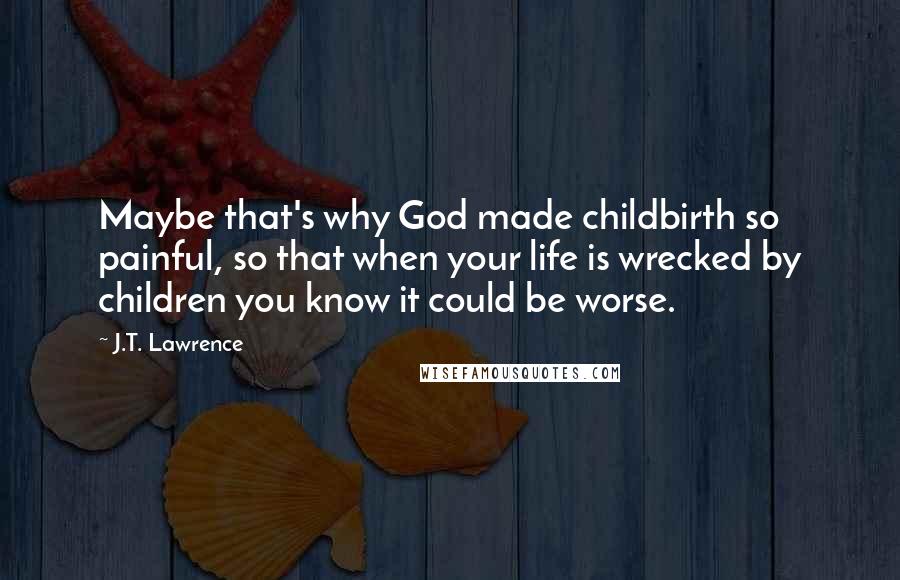 J.T. Lawrence Quotes: Maybe that's why God made childbirth so painful, so that when your life is wrecked by children you know it could be worse.
