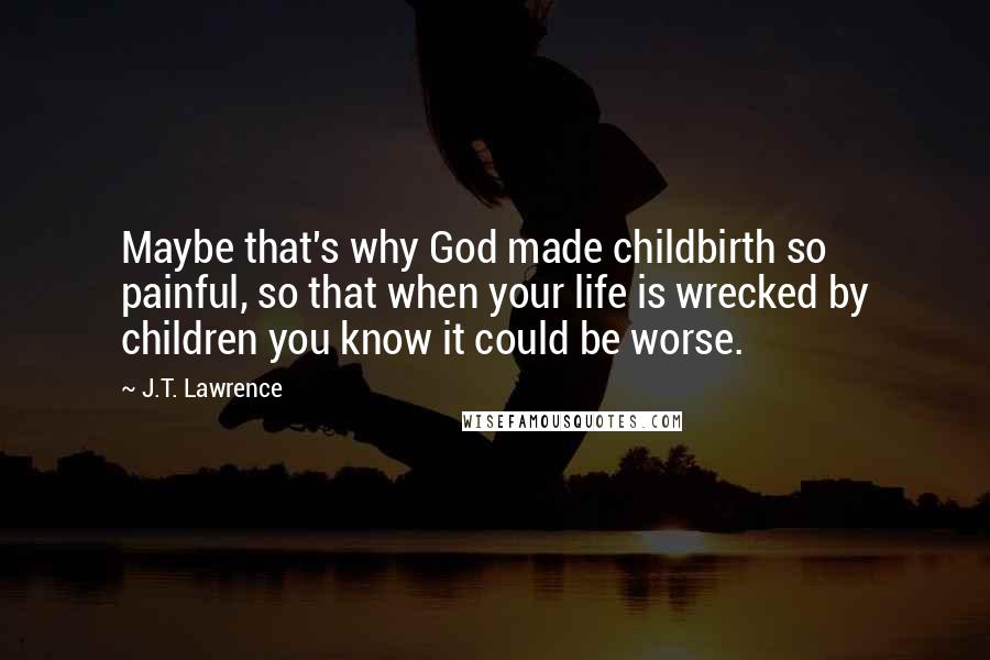 J.T. Lawrence Quotes: Maybe that's why God made childbirth so painful, so that when your life is wrecked by children you know it could be worse.