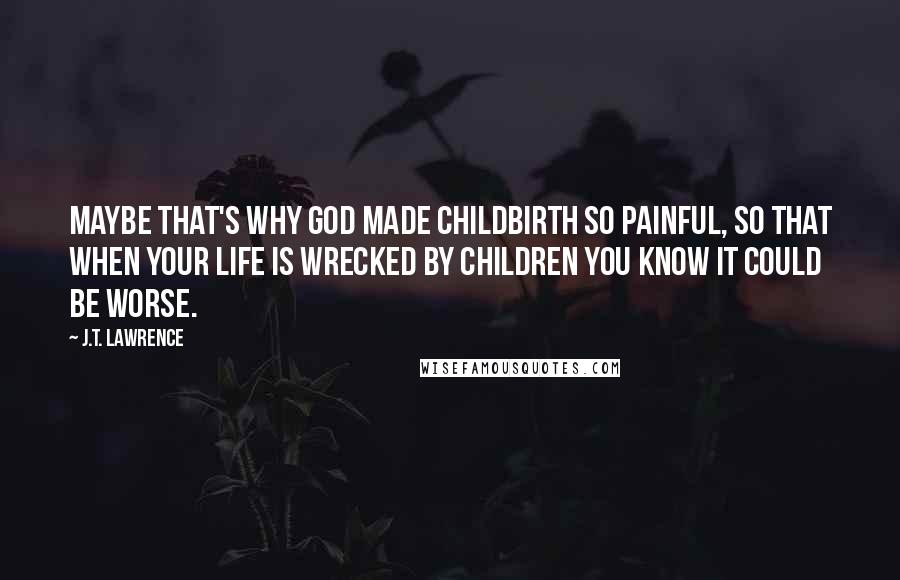 J.T. Lawrence Quotes: Maybe that's why God made childbirth so painful, so that when your life is wrecked by children you know it could be worse.