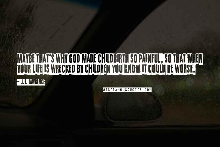 J.T. Lawrence Quotes: Maybe that's why God made childbirth so painful, so that when your life is wrecked by children you know it could be worse.