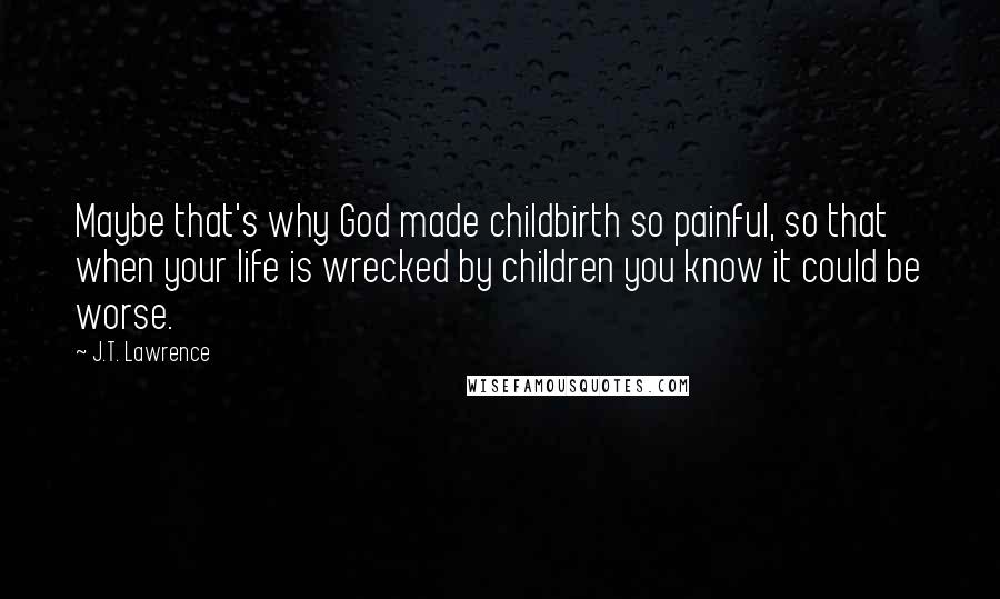 J.T. Lawrence Quotes: Maybe that's why God made childbirth so painful, so that when your life is wrecked by children you know it could be worse.