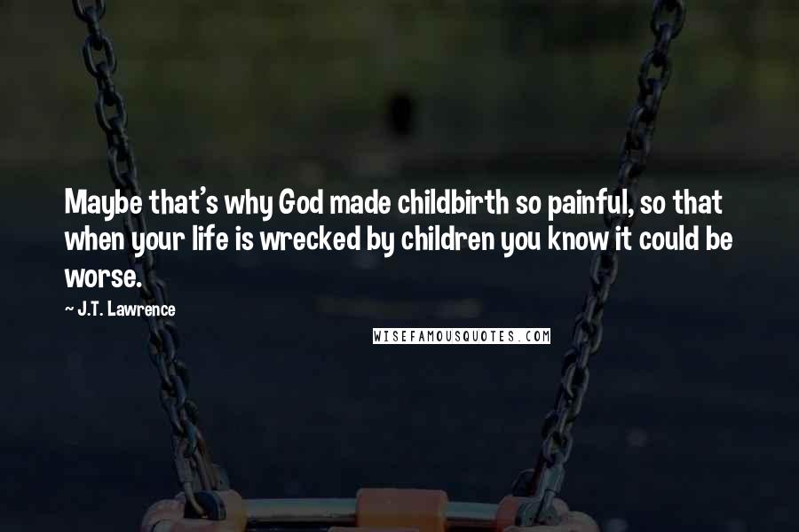 J.T. Lawrence Quotes: Maybe that's why God made childbirth so painful, so that when your life is wrecked by children you know it could be worse.