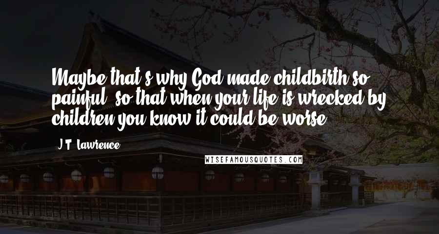 J.T. Lawrence Quotes: Maybe that's why God made childbirth so painful, so that when your life is wrecked by children you know it could be worse.