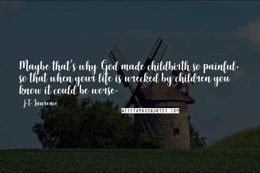 J.T. Lawrence Quotes: Maybe that's why God made childbirth so painful, so that when your life is wrecked by children you know it could be worse.