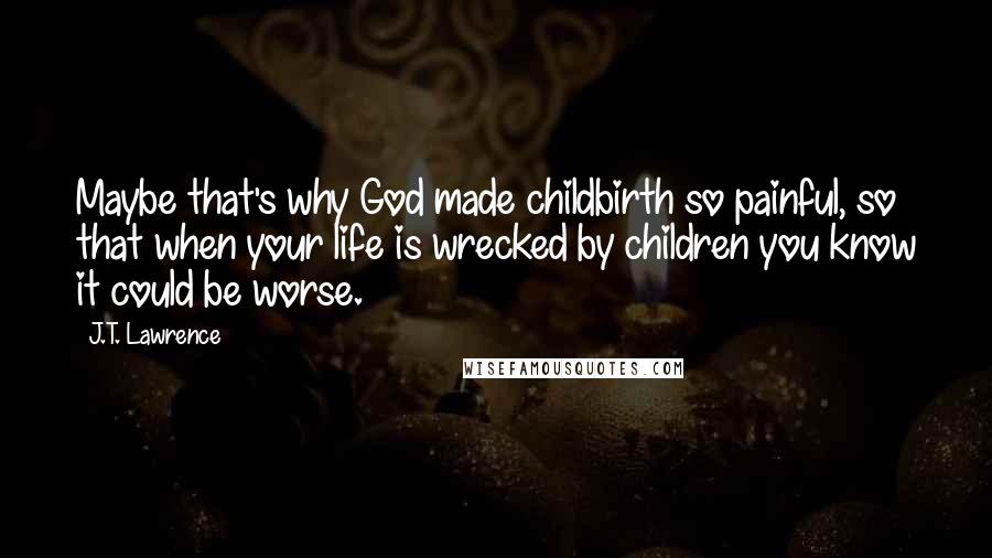 J.T. Lawrence Quotes: Maybe that's why God made childbirth so painful, so that when your life is wrecked by children you know it could be worse.