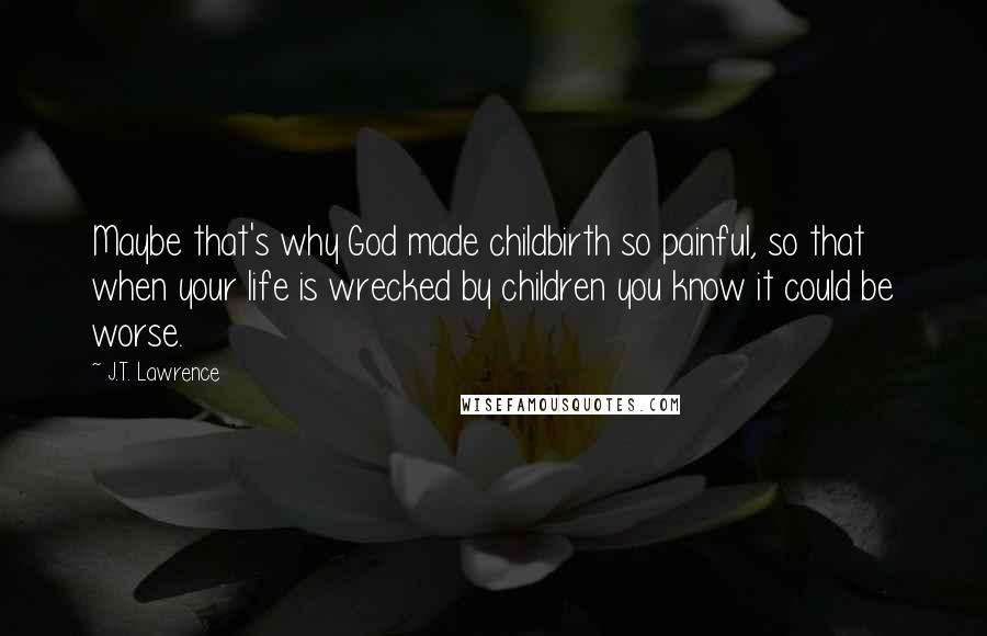 J.T. Lawrence Quotes: Maybe that's why God made childbirth so painful, so that when your life is wrecked by children you know it could be worse.