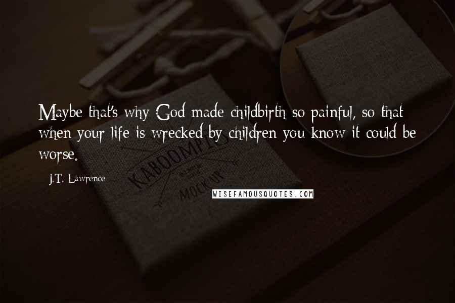 J.T. Lawrence Quotes: Maybe that's why God made childbirth so painful, so that when your life is wrecked by children you know it could be worse.