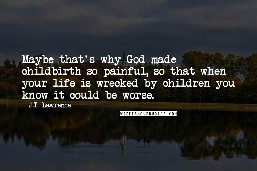 J.T. Lawrence Quotes: Maybe that's why God made childbirth so painful, so that when your life is wrecked by children you know it could be worse.