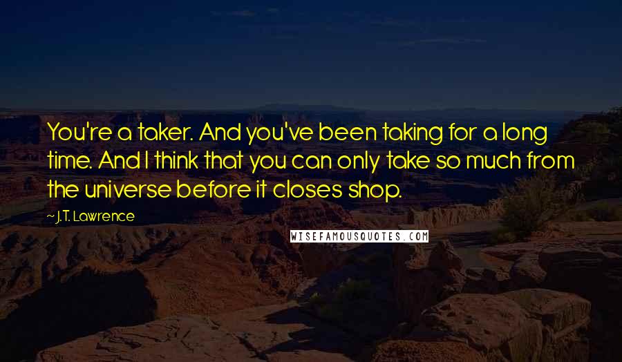 J.T. Lawrence Quotes: You're a taker. And you've been taking for a long time. And I think that you can only take so much from the universe before it closes shop.