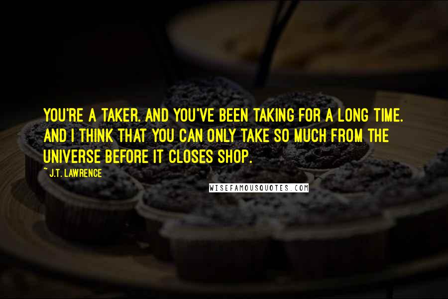 J.T. Lawrence Quotes: You're a taker. And you've been taking for a long time. And I think that you can only take so much from the universe before it closes shop.