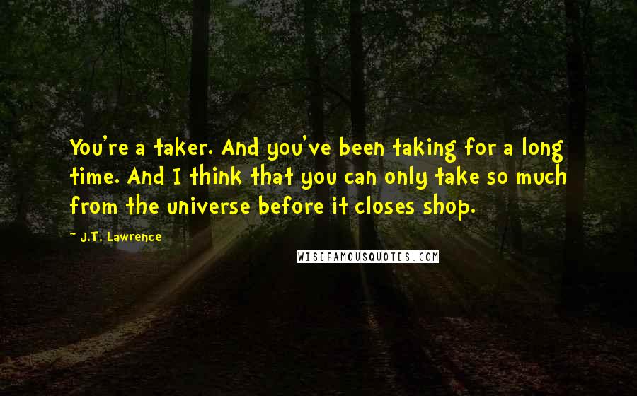 J.T. Lawrence Quotes: You're a taker. And you've been taking for a long time. And I think that you can only take so much from the universe before it closes shop.