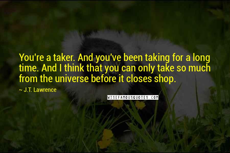 J.T. Lawrence Quotes: You're a taker. And you've been taking for a long time. And I think that you can only take so much from the universe before it closes shop.