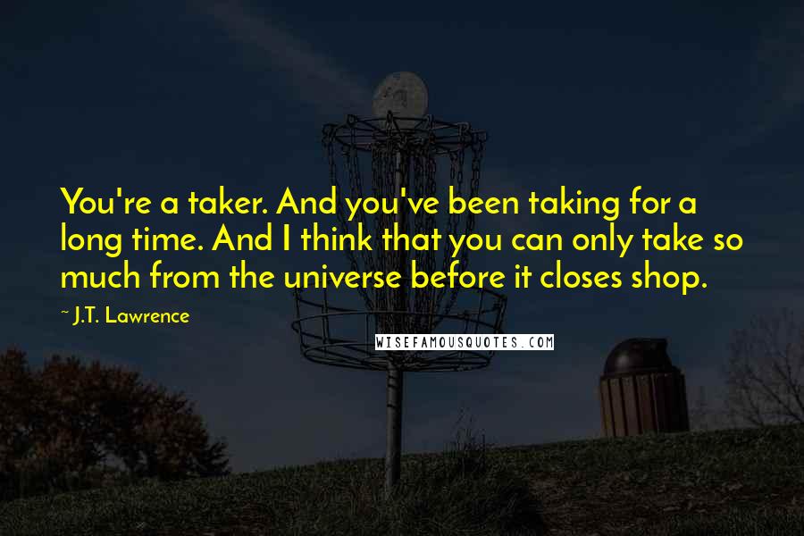 J.T. Lawrence Quotes: You're a taker. And you've been taking for a long time. And I think that you can only take so much from the universe before it closes shop.