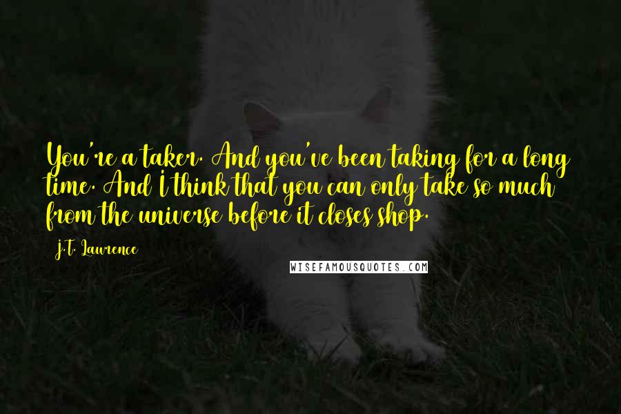 J.T. Lawrence Quotes: You're a taker. And you've been taking for a long time. And I think that you can only take so much from the universe before it closes shop.