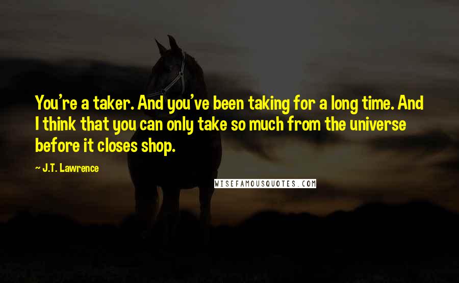 J.T. Lawrence Quotes: You're a taker. And you've been taking for a long time. And I think that you can only take so much from the universe before it closes shop.
