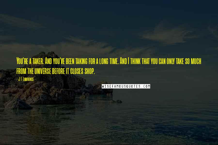 J.T. Lawrence Quotes: You're a taker. And you've been taking for a long time. And I think that you can only take so much from the universe before it closes shop.