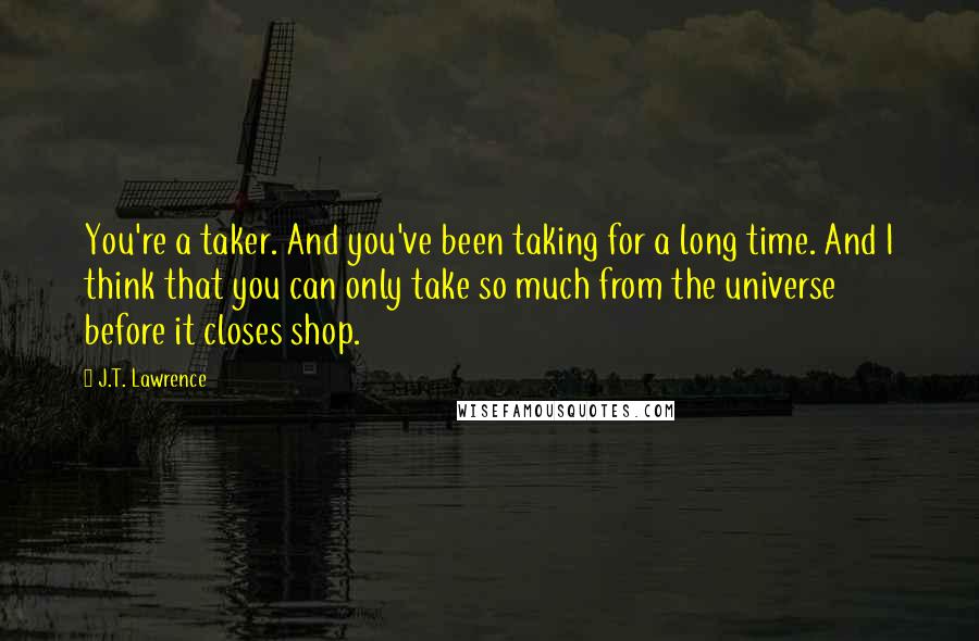 J.T. Lawrence Quotes: You're a taker. And you've been taking for a long time. And I think that you can only take so much from the universe before it closes shop.