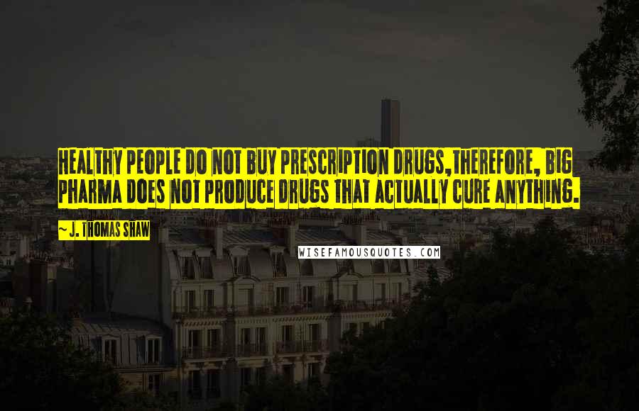 J. Thomas Shaw Quotes: Healthy people do not buy prescription drugs,therefore, big pharma does not produce drugs that actually cure anything.