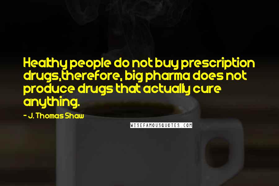 J. Thomas Shaw Quotes: Healthy people do not buy prescription drugs,therefore, big pharma does not produce drugs that actually cure anything.