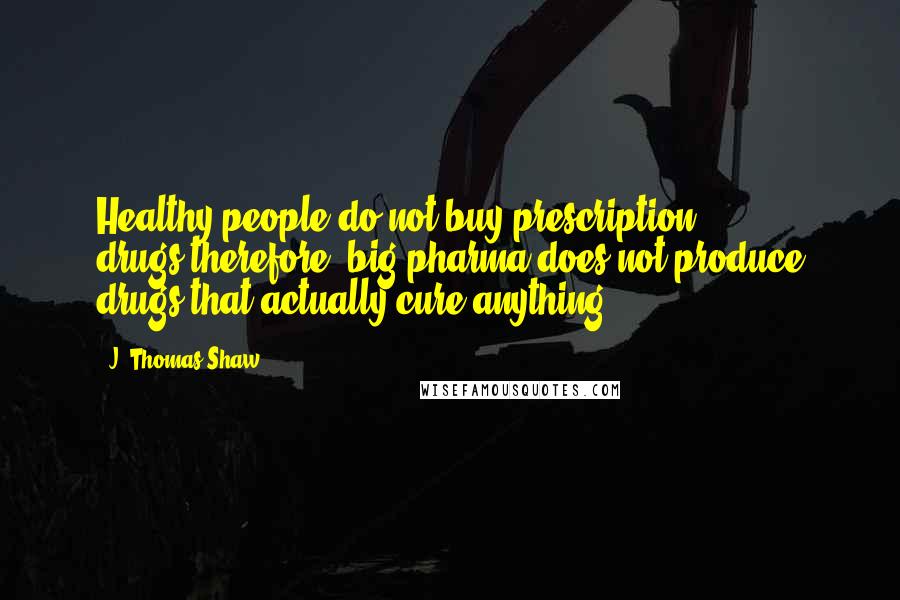 J. Thomas Shaw Quotes: Healthy people do not buy prescription drugs,therefore, big pharma does not produce drugs that actually cure anything.