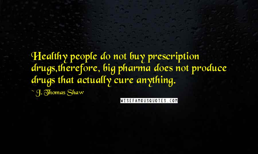 J. Thomas Shaw Quotes: Healthy people do not buy prescription drugs,therefore, big pharma does not produce drugs that actually cure anything.