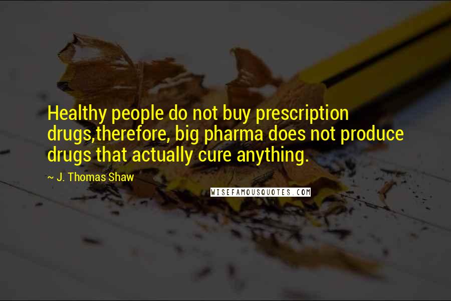 J. Thomas Shaw Quotes: Healthy people do not buy prescription drugs,therefore, big pharma does not produce drugs that actually cure anything.