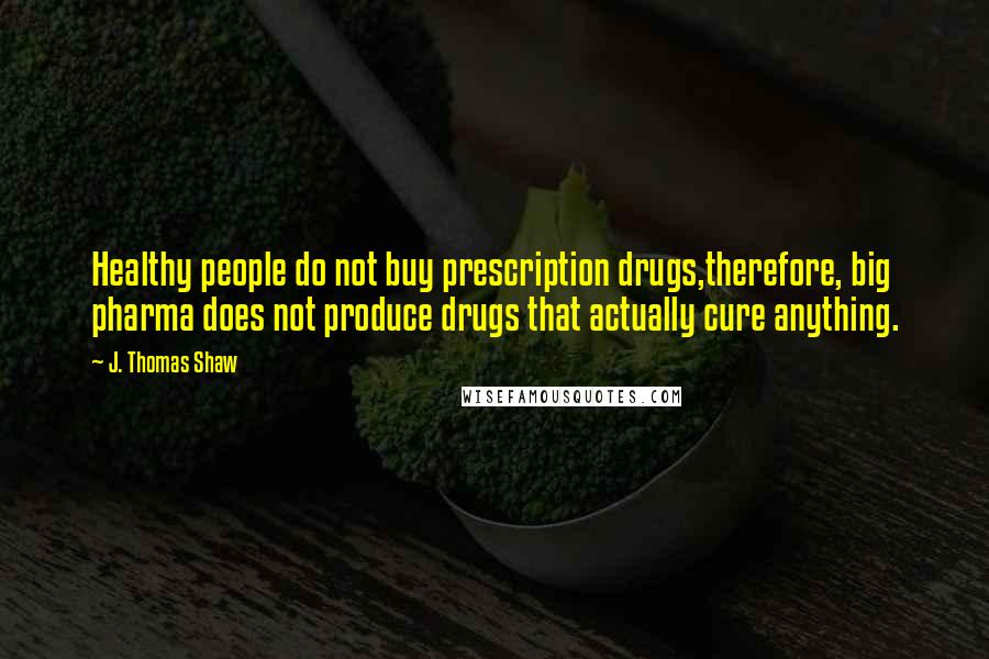 J. Thomas Shaw Quotes: Healthy people do not buy prescription drugs,therefore, big pharma does not produce drugs that actually cure anything.
